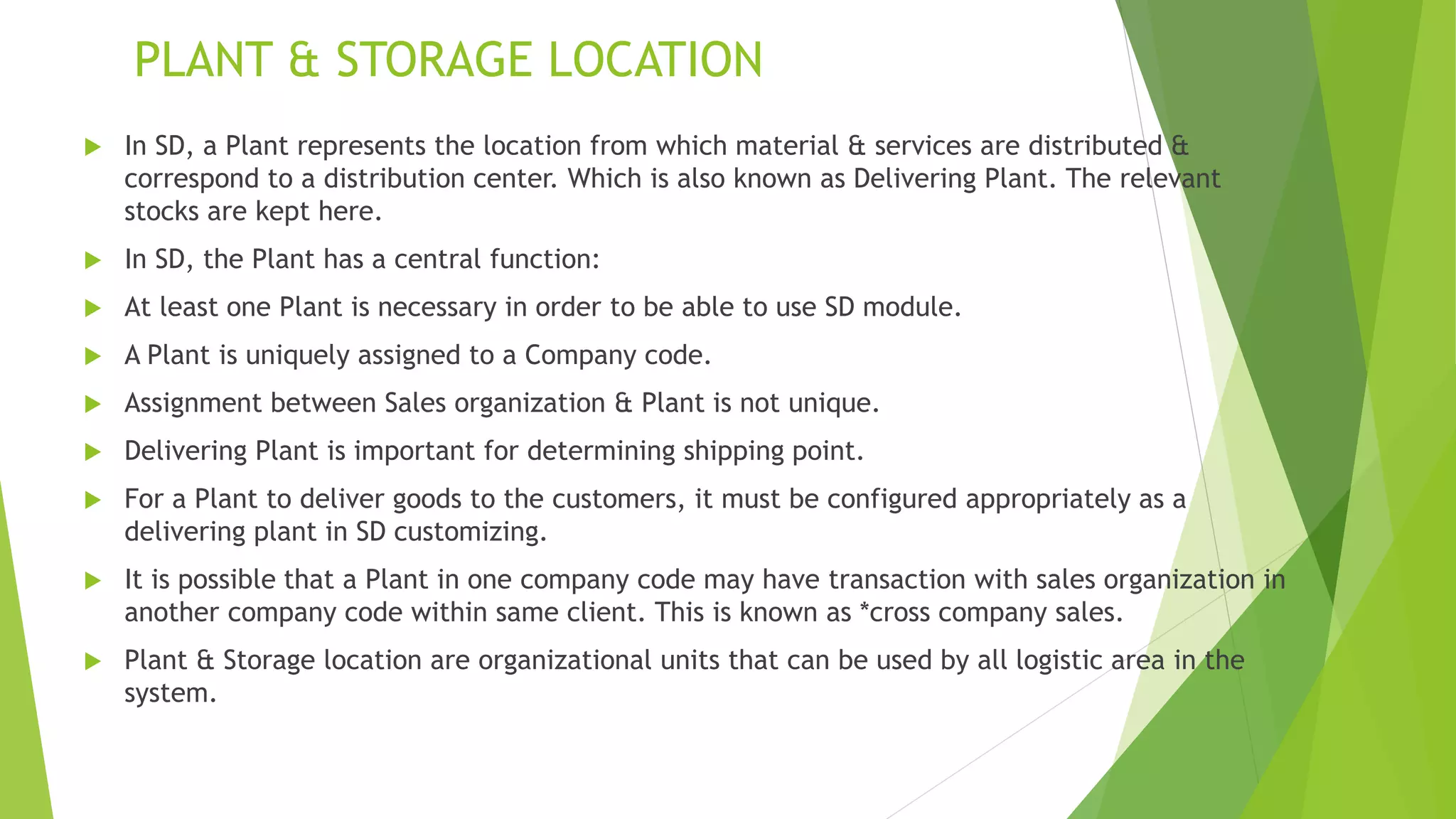 PLANT & STORAGE LOCATION
 In SD, a Plant represents the location from which material & services are distributed &
correspond to a distribution center. Which is also known as Delivering Plant. The relevant
stocks are kept here.
 In SD, the Plant has a central function:
 At least one Plant is necessary in order to be able to use SD module.
 A Plant is uniquely assigned to a Company code.
 Assignment between Sales organization & Plant is not unique.
 Delivering Plant is important for determining shipping point.
 For a Plant to deliver goods to the customers, it must be configured appropriately as a
delivering plant in SD customizing.
 It is possible that a Plant in one company code may have transaction with sales organization in
another company code within same client. This is known as *cross company sales.
 Plant & Storage location are organizational units that can be used by all logistic area in the
system.
 