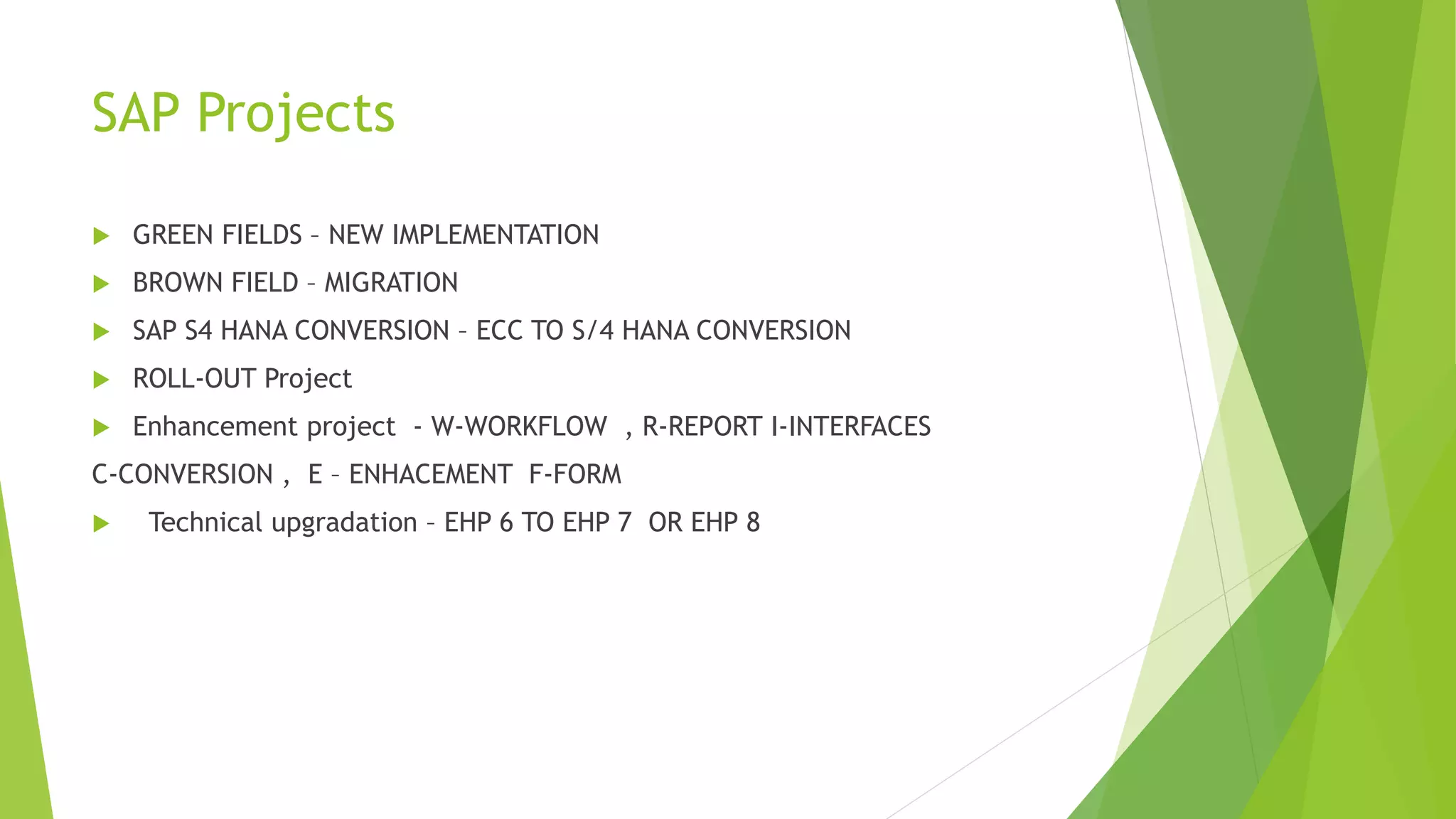 SAP Projects
 GREEN FIELDS – NEW IMPLEMENTATION
 BROWN FIELD – MIGRATION
 SAP S4 HANA CONVERSION – ECC TO S/4 HANA CONVERSION
 ROLL-OUT Project
 Enhancement project - W-WORKFLOW , R-REPORT I-INTERFACES
C-CONVERSION , E – ENHACEMENT F-FORM
 Technical upgradation – EHP 6 TO EHP 7 OR EHP 8
 