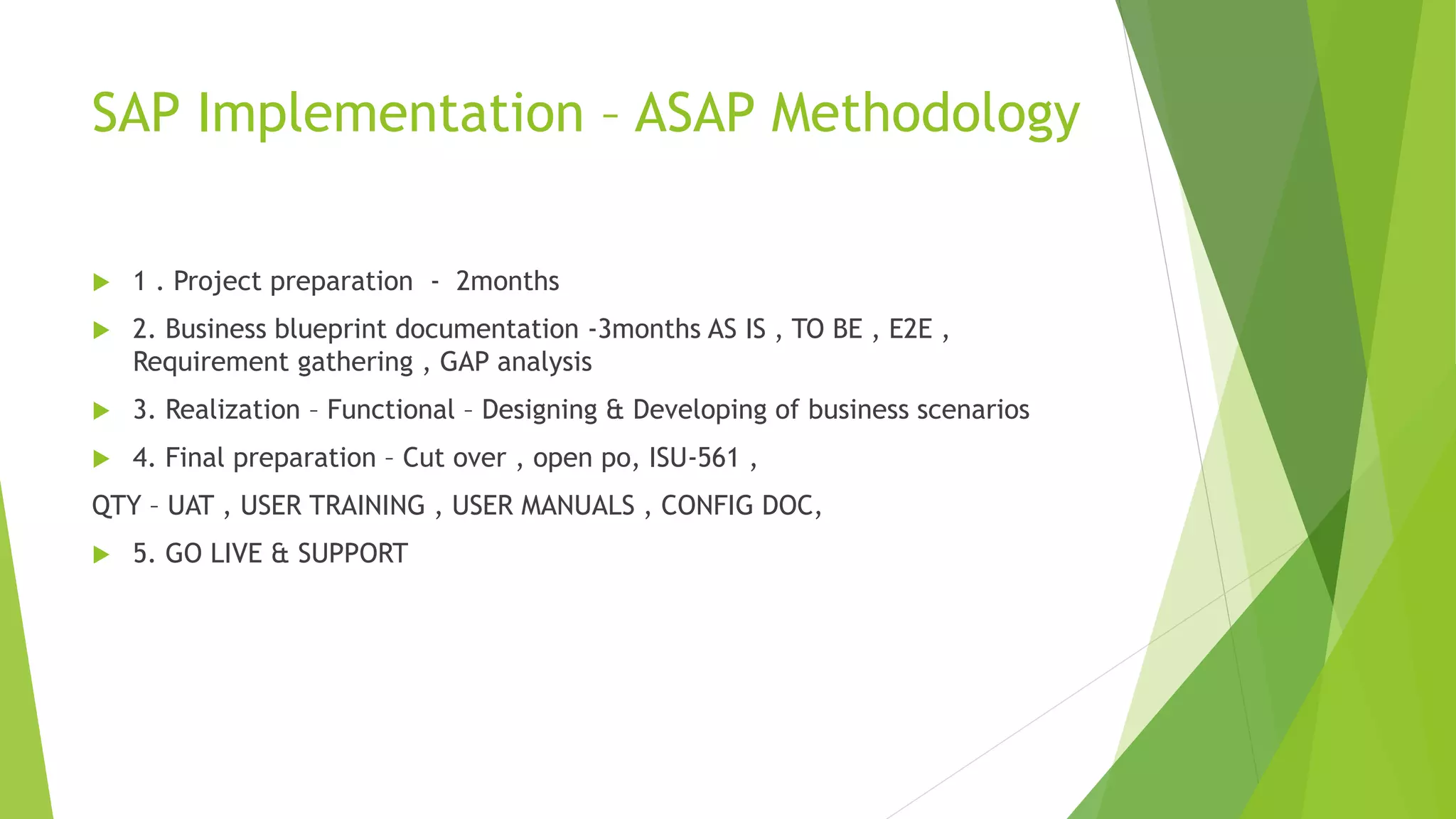SAP Implementation – ASAP Methodology
 1 . Project preparation - 2months
 2. Business blueprint documentation -3months AS IS , TO BE , E2E ,
Requirement gathering , GAP analysis
 3. Realization – Functional – Designing & Developing of business scenarios
 4. Final preparation – Cut over , open po, ISU-561 ,
QTY – UAT , USER TRAINING , USER MANUALS , CONFIG DOC,
 5. GO LIVE & SUPPORT
 