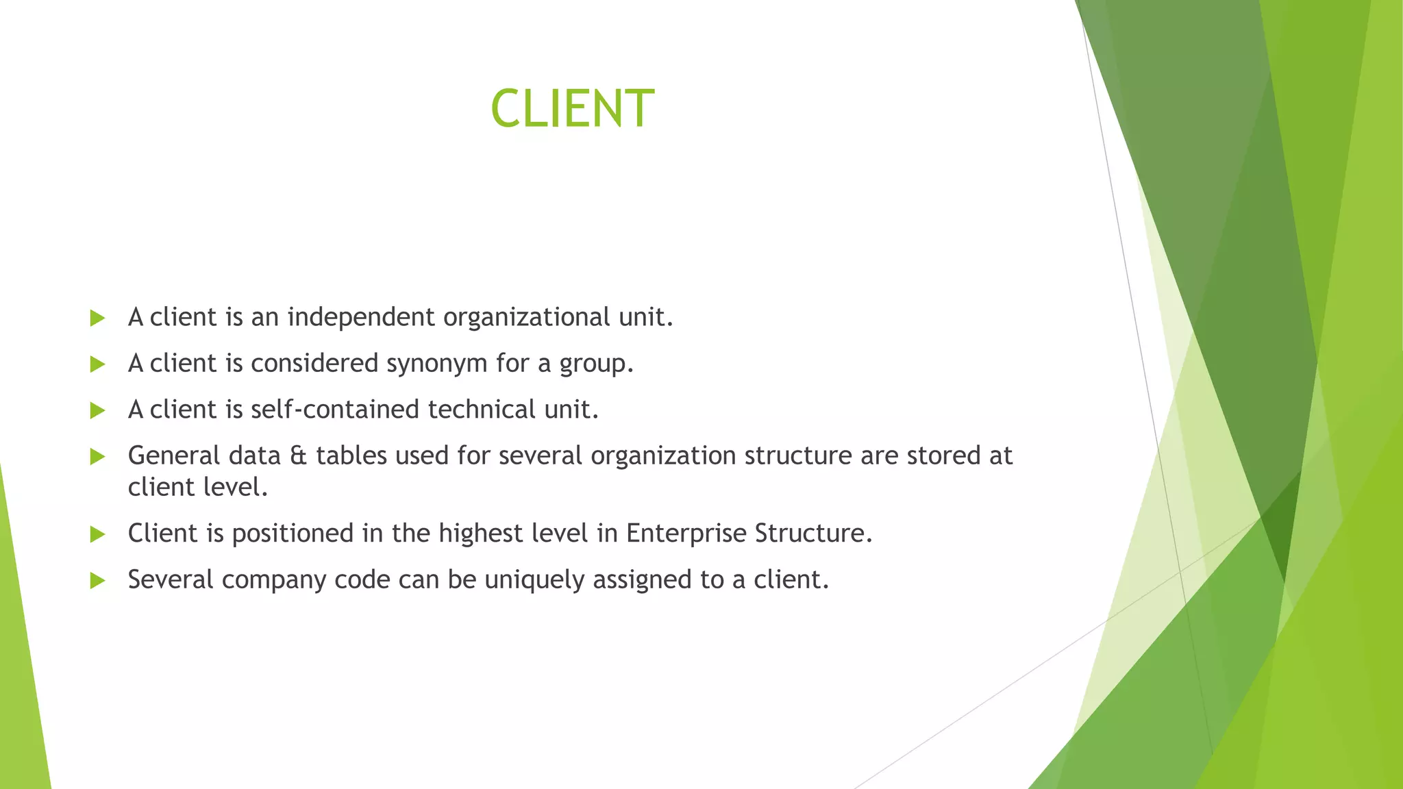 CLIENT
 A client is an independent organizational unit.
 A client is considered synonym for a group.
 A client is self-contained technical unit.
 General data & tables used for several organization structure are stored at
client level.
 Client is positioned in the highest level in Enterprise Structure.
 Several company code can be uniquely assigned to a client.
 