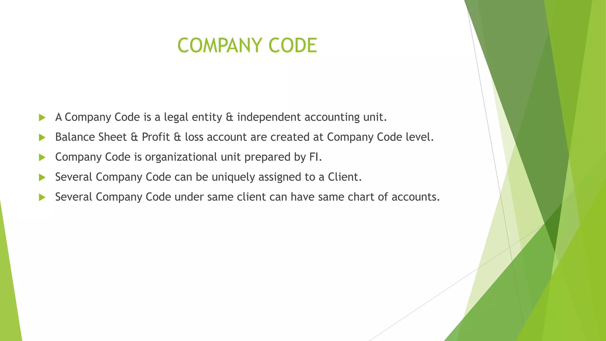 COMPANY CODE
 A Company Code is a legal entity & independent accounting unit.
 Balance Sheet & Profit & loss account are created at Company Code level.
 Company Code is organizational unit prepared by FI.
 Several Company Code can be uniquely assigned to a Client.
 Several Company Code under same client can have same chart of accounts.
 