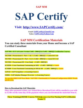 SAP MM



                SAP Certify
               Visit: http://www.SAPCertify.com/
                                     Gmail: SAPCertify@Gmail.Com
                                      Yahoo: SAPCerti@Yahoo.Com



                        SAP MM Certification Materials
You can study these materials from your Home and become a SAP
Certified Consultant

SAP MM - ECC 6.0 Latest Version Col62 - 2006/Q2 & Col92 - 2009/Q2 Certification Courses..
-------------------------------------------------------------------------
TSCM50 - Procurement I - Part : 1 & 2 ( Col62 - 2006/Q2 ) - Latest ECC 6.0
TSCM52 - Procurement II - Part : 1 & 2 ( Col62 - 2006/Q2 ) - Latest ECC 6.0
TSCM54 - Procurement III - Case Study ( Col52 - 2005/Q2 )
SCM550 - Cross Functional Customizing in MM ( Col92 - 2009/Q2 ) - Latest
SCM680 - Cross Functional Customizing in MM & SD              ( Col92 - 2009/Q2 ) - Latest
SAP125 - SAP Navigation ( e-Learning Course )
SM001 - SAP Solution Manager Overview ( e-Learning Course )
We provide FREE SAP Press Book: SAP MM - Functionality & Technical Configuration (FREE Worth
$29.99 US $)



How to Download the SAP Materials:
Once after payment is done, our virtual Drive Download Link will be emailed to you with
in 12 Hrs on the same day of the payment where you can download the materials from it.

    These Training@HOME Courses Will help you a Lot For Passing SAP Certification
                                  Exams !!!
 