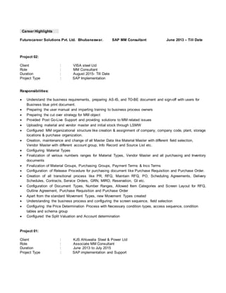 Career Highlights
Futurecareer Solutions Pvt. Ltd. Bhubaneswar. SAP MM Consultant June 2013 – Till Date
Project 02:
Client : VISA steel Ltd
Role : MM Consultant
Duration : August 2015- Till Date
Project Type : SAP Implementation
Responsibilities:
 Understand the business requirements, preparing AS-IS, and TO-BE document and sign-off with users for
Business blue print document.
 Preparing the user manual and imparting training to business process owners
 Preparing the cut over strategy for MM object
 Provided Post Go-Live Support and providing solutions to MM related issues
 Uploading material and vendor master and initial stock through LSMW
 Configured MM organizational structure like creation & assignment of company, company code, plant, storage
locations & purchase organization.
 Creation, maintenance and change of all Master Data like Material Master with different field selection,
Vendor Master with different account group, Info Record and Source List etc.
 Configuring Material Types
 Finalization of various numbers ranges for Material Types, Vendor Master and all purchasing and Inventory
documents
 Finalization of Material Groups, Purchasing Groups, Payment Terms & Inco Terms
 Configuration of Release Procedure for purchasing document like Purchase Requisition and Purchase Order.
 Creation of all transitional process like PR, RFQ, Maintain RFQ, PO, Scheduling Agreements, Delivery
Schedules, Contracts, Service Orders, GRN, MIRO, Reservation, GI etc.
 Configuration of Document Types, Number Ranges, Allowed Item Categories and Screen Layout for RFQ,
Outline Agreement, Purchase Requisition and Purchase Order
 Apart from the standard Movement Types, new Movement Types created
 Understanding the business process and configuring the screen sequence, field selection
 Configuring the Price Determination Process with Necessary condition types, access sequence, condition
tables and schema group
 Configured the Split Valuation and Account determination
Project 01:
Client : KJS Ahluwalia Steel & Power Ltd
Role : Associate MM Consultant
Duration : June 2013 to July 2015
Project Type : SAP implementation and Support
 