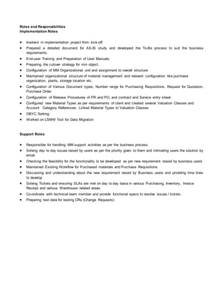 Roles and Responsibilities
Implementation Roles
 Involved in implementation project from kick-off.
 Prepared a detailed document for AS-IS study and developed the To-Be process to suit the business
requirements.
 End-user Training and Preparation of User Manuals
 Preparing the cutover strategy for mm object.
 Configuration of MM Organizational unit and assignment to overall structure
 Maintained organizational structure of material management and relevant configuration like purchase
organization, plants, storage location etc.
 Configuration of Various Document types, Number range for Purchasing Requisitions, Request for Quotation,
Purchase Order
 Configuration of Release Procedures of PR and PO, and contract and Service entry sheet.
 Configured new Material Types as per requirements of client and created several Valuation Classes and
Account Category References. Linked Material Types to Valuation Classes
 OBYC Setting.
 Worked on LSMW Tool for Data Migration
Support Roles
 Responsible for handling MM support activities as per the business process
 Solving day to day issues raised by users as per the priority given to them and intimating users the solution by
email.
 Checking the feasibility for the functionality to be developed as per new requirement raised by business users
 Maintained Existing Workflow for Purchased materials and Purchase Requisitions
 Discussing and understanding about the new requirement raised by Business users and providing time lines
to develop
 Solving Tickets and ensuring SLAs are met on day to day basis in various Purchasing, Inventory, Invoice
Receipt and various Warehouse related areas.
 Co-ordinate with technical team member and provide functional specs to resolve issues / tickets .
 Preparing test data for testing CRs (Change Requests)
 