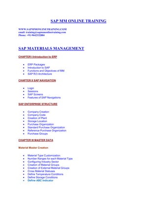 SAP MM ONLINE TRAINING
WWW.SAPMMONLINETRAINING.COM
email: training@sapmmonlinetraining.com
Phone: +91-9642332884
SAP MATERIALS MANAGEMENT
CHAPTER I Introduction to ERP
ERP Packages
Introduction to SAP
Functions and Objectives of MM
SAP R/3 Architecture
CHAPTER II SAP NAVIGATION
Login
Sessions
SAP Screens
Features of SAP Navigations
SAP ENTERPRISE STRUCTURE
Company Creation
Company Code
Creation of Plant
Storage Location
Purchase Organization
Standard Purchase Organization
Reference Purchase Organization
Purchase Groups
CHAPTER III MASTER DATA
Material Master Creation
Material Type Customization
Number Ranges for each Material Type
Configuring Industry Sector
Creation of Material Groups
Creation of External Material Groups
Cross Material Statuses
Define Temperature Conditions
Define Storage Conditions
Define ABC Indicator
 