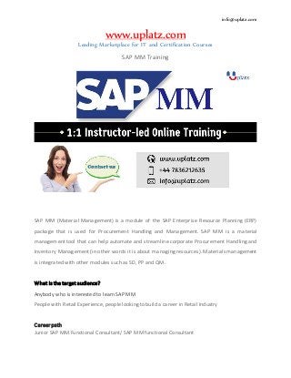 info@uplatz.com
www.uplatz.com
Leading Marketplace for IT and Certification Courses
SAP MM Training
SAP MM (Material Management) is a module of the SAP Enterprise Resource Planning (ERP)
package that is used for Procurement Handling and Management. SAP MM is a material
management tool that can help automate and streamline corporate Procurement Handling and
Inventory Management (in other words it is about managing resources). Materials management
is integrated with other modules such as SD, PP and QM.
What is the target audience?
Anybody who is interested to learn SAP MM
People with Retail Experience, people looking to build a career in Retail Industry
Career path
Junior SAP MM Functional Consultant/ SAP MM functional Consultant
 