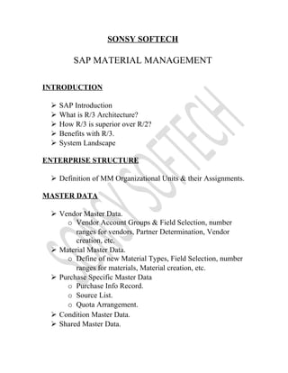 SONSY SOFTECH
SAP MATERIAL MANAGEMENT
INTRODUCTION
 SAP Introduction
 What is R/3 Architecture?
 How R/3 is superior over R/2?
 Benefits with R/3.
 System Landscape
ENTERPRISE STRUCTURE
 Definition of MM Organizational Units & their Assignments.
MASTER DATA
 Vendor Master Data.
o Vendor Account Groups & Field Selection, number
ranges for vendors, Partner Determination, Vendor
creation, etc.
 Material Master Data.
o Define of new Material Types, Field Selection, number
ranges for materials, Material creation, etc.
 Purchase Specific Master Data
o Purchase Info Record.
o Source List.
o Quota Arrangement.
 Condition Master Data.
 Shared Master Data.
 