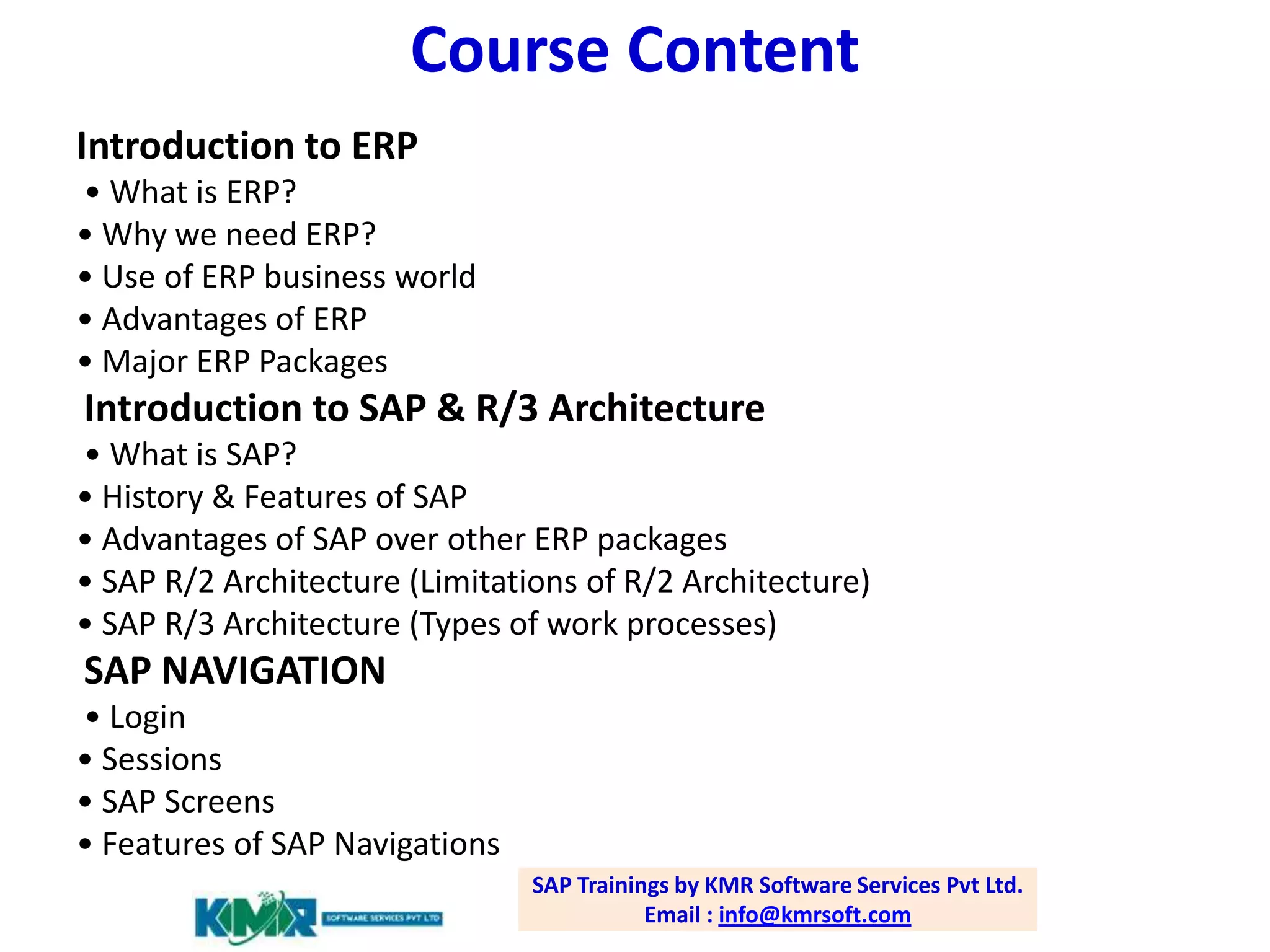 Course Content
Introduction to ERP
• What is ERP?
• Why we need ERP?
• Use of ERP business world
• Advantages of ERP
• Major ERP Packages

Introduction to SAP & R/3 Architecture
• What is SAP?
• History & Features of SAP
• Advantages of SAP over other ERP packages
• SAP R/2 Architecture (Limitations of R/2 Architecture)
• SAP R/3 Architecture (Types of work processes)

SAP NAVIGATION
• Login
• Sessions
• SAP Screens
• Features of SAP Navigations
SAP Trainings by KMR Software Services Pvt Ltd.
Email : info@kmrsoft.com

 