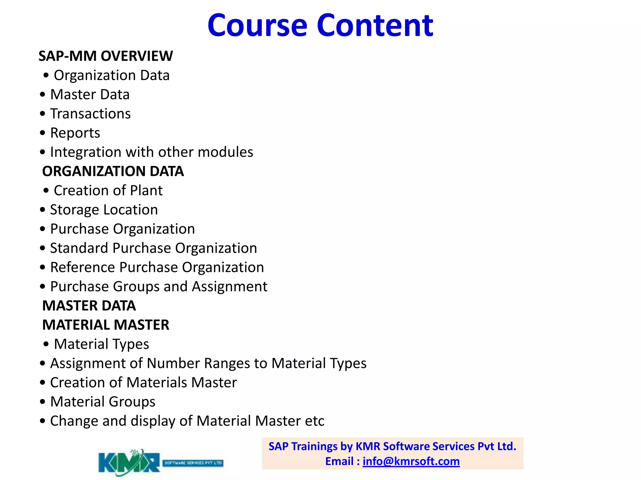 Course Content
SAP-MM OVERVIEW
• Organization Data
• Master Data
• Transactions
• Reports
• Integration with other modules
ORGANIZATION DATA
• Creation of Plant
• Storage Location
• Purchase Organization
• Standard Purchase Organization
• Reference Purchase Organization
• Purchase Groups and Assignment
MASTER DATA
MATERIAL MASTER
• Material Types
• Assignment of Number Ranges to Material Types
• Creation of Materials Master
• Material Groups
• Change and display of Material Master etc
SAP Trainings by KMR Software Services Pvt Ltd.
Email : info@kmrsoft.com

 