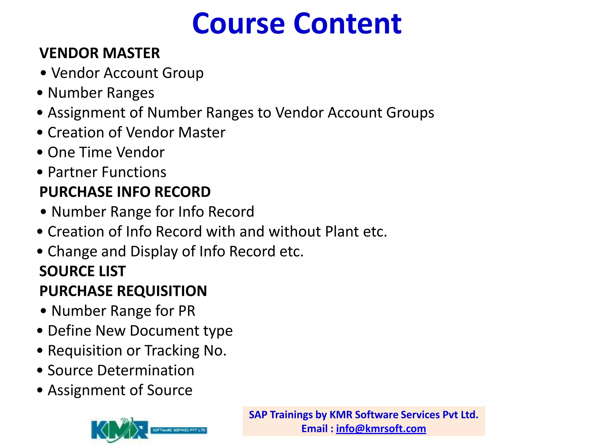 Course Content
VENDOR MASTER
• Vendor Account Group
• Number Ranges
• Assignment of Number Ranges to Vendor Account Groups
• Creation of Vendor Master
• One Time Vendor
• Partner Functions
PURCHASE INFO RECORD
• Number Range for Info Record
• Creation of Info Record with and without Plant etc.
• Change and Display of Info Record etc.
SOURCE LIST
PURCHASE REQUISITION
• Number Range for PR
• Define New Document type
• Requisition or Tracking No.
• Source Determination
• Assignment of Source
SAP Trainings by KMR Software Services Pvt Ltd.
Email : info@kmrsoft.com

 