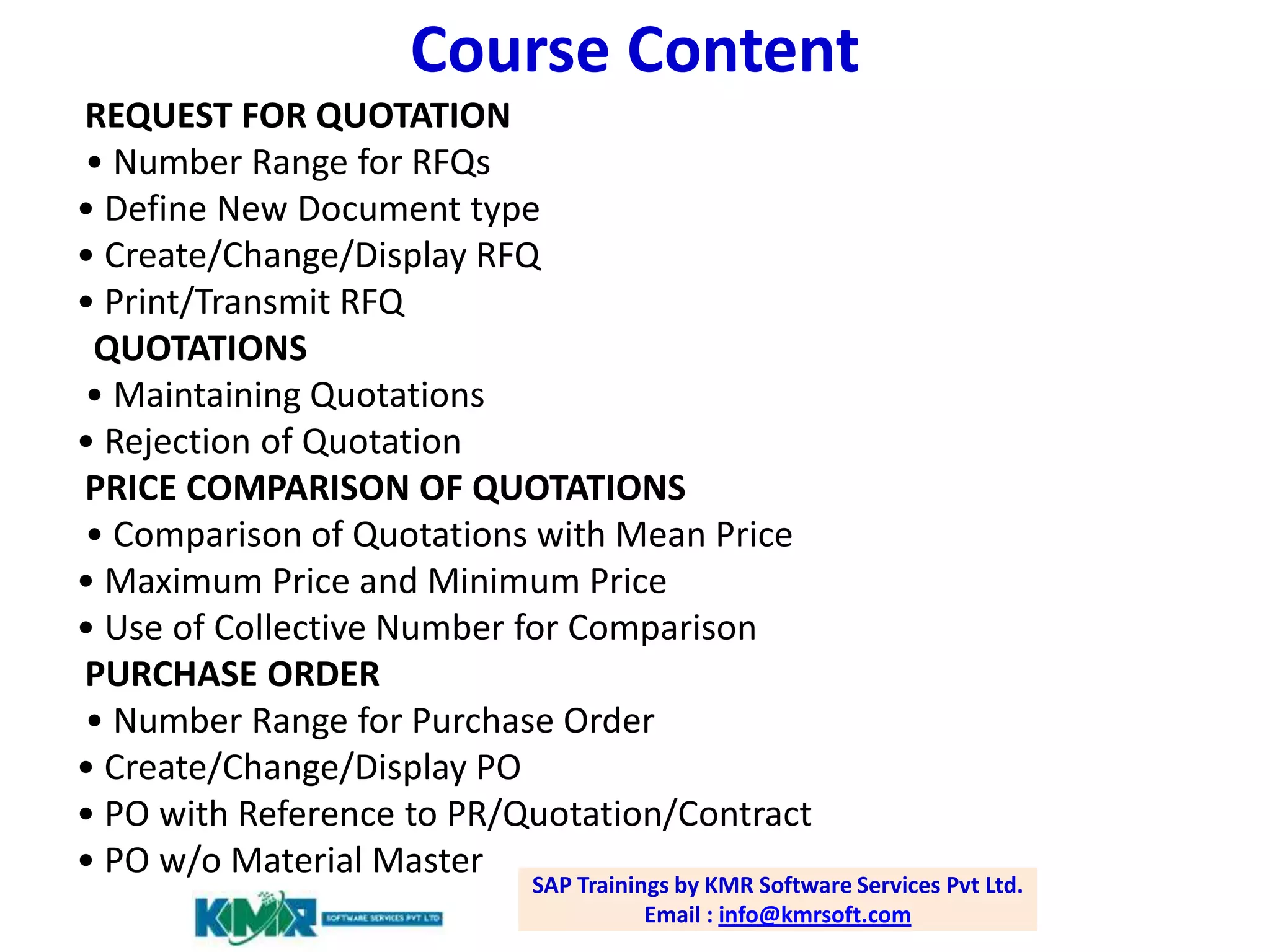 Course Content
REQUEST FOR QUOTATION
• Number Range for RFQs
• Define New Document type
• Create/Change/Display RFQ
• Print/Transmit RFQ
QUOTATIONS
• Maintaining Quotations
• Rejection of Quotation
PRICE COMPARISON OF QUOTATIONS
• Comparison of Quotations with Mean Price
• Maximum Price and Minimum Price
• Use of Collective Number for Comparison
PURCHASE ORDER
• Number Range for Purchase Order
• Create/Change/Display PO
• PO with Reference to PR/Quotation/Contract
• PO w/o Material Master

SAP Trainings by KMR Software Services Pvt Ltd.
Email : info@kmrsoft.com

 