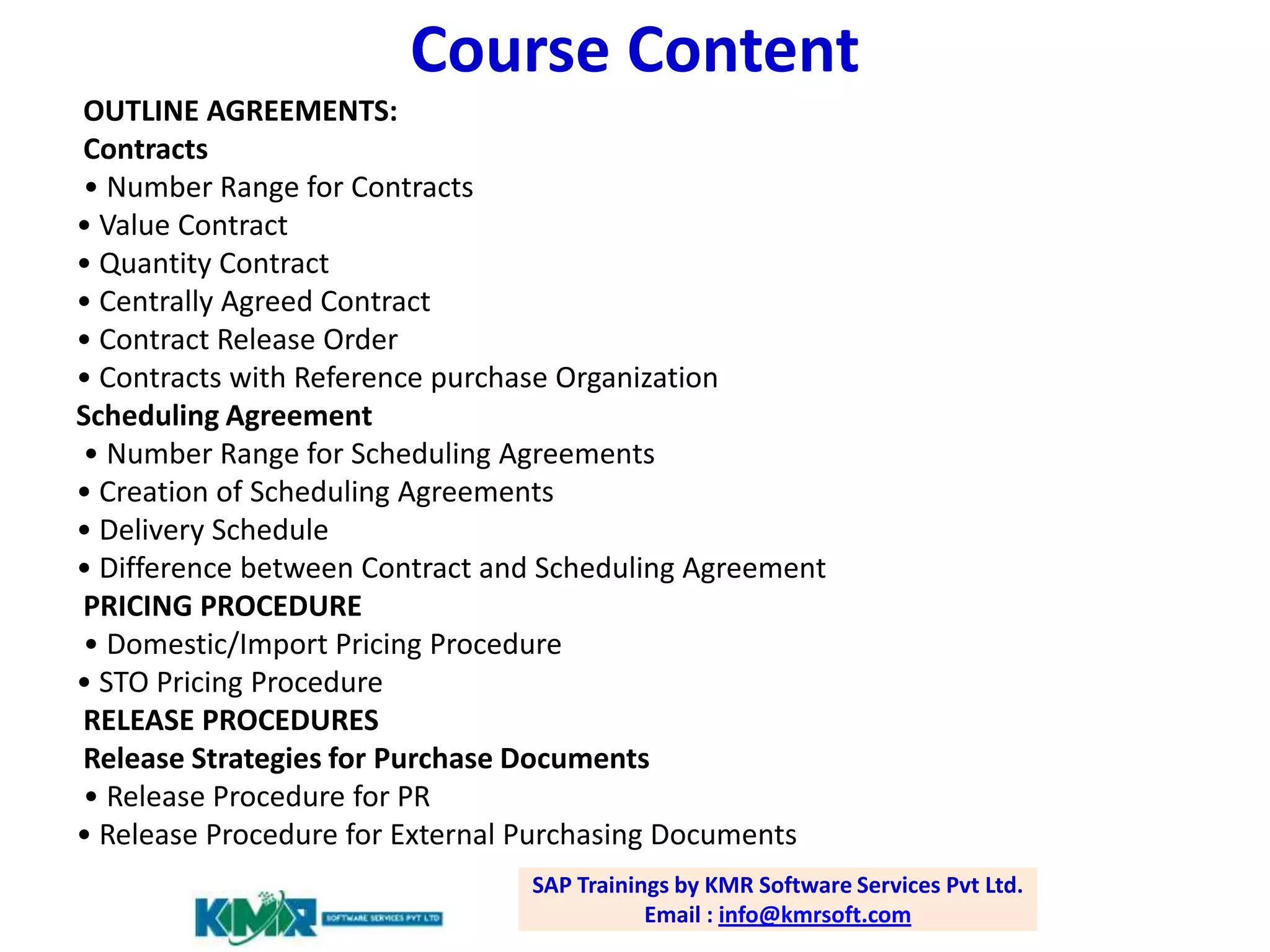 Course Content
OUTLINE AGREEMENTS:
Contracts
• Number Range for Contracts
• Value Contract
• Quantity Contract
• Centrally Agreed Contract
• Contract Release Order
• Contracts with Reference purchase Organization
Scheduling Agreement
• Number Range for Scheduling Agreements
• Creation of Scheduling Agreements
• Delivery Schedule
• Difference between Contract and Scheduling Agreement
PRICING PROCEDURE
• Domestic/Import Pricing Procedure
• STO Pricing Procedure
RELEASE PROCEDURES
Release Strategies for Purchase Documents
• Release Procedure for PR
• Release Procedure for External Purchasing Documents
SAP Trainings by KMR Software Services Pvt Ltd.
Email : info@kmrsoft.com

 