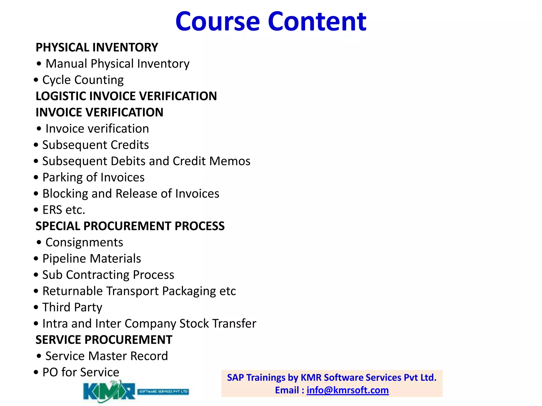 Course Content
PHYSICAL INVENTORY
• Manual Physical Inventory
• Cycle Counting
LOGISTIC INVOICE VERIFICATION
INVOICE VERIFICATION
• Invoice verification
• Subsequent Credits
• Subsequent Debits and Credit Memos
• Parking of Invoices
• Blocking and Release of Invoices
• ERS etc.
SPECIAL PROCUREMENT PROCESS
• Consignments
• Pipeline Materials
• Sub Contracting Process
• Returnable Transport Packaging etc
• Third Party
• Intra and Inter Company Stock Transfer
SERVICE PROCUREMENT
• Service Master Record
• PO for Service
SAP Trainings by KMR Software Services Pvt Ltd.
Email : info@kmrsoft.com

 