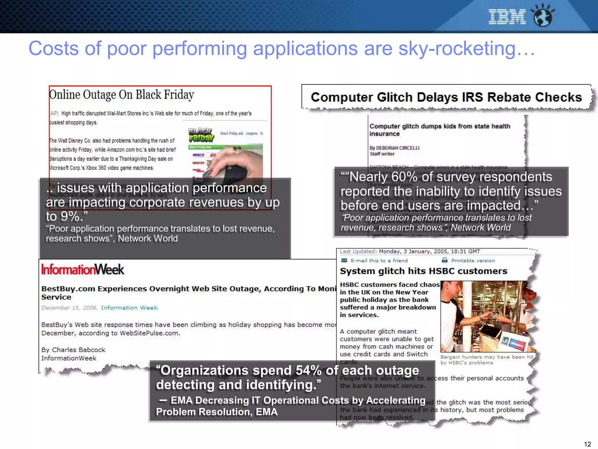 Costs of poor performing applications are sky-rocketing…




                                                                ““Nearly 60% of survey respondents
 .. issues with application performance                         reported the inability to identify issues
 are impacting corporate revenues by up                         before end users are impacted…”
 to 9%.”                                                        “Poor application performance translates to lost
 “Poor application performance translates to lost revenue,      revenue, research shows”, Network World
 research shows”, Network World




                            “Organizations spend 54% of each outage
                            detecting and identifying.”
                             – EMA Decreasing IT Operational Costs by Accelerating
                            Problem Resolution, EMA


                                                                                                                   12
 