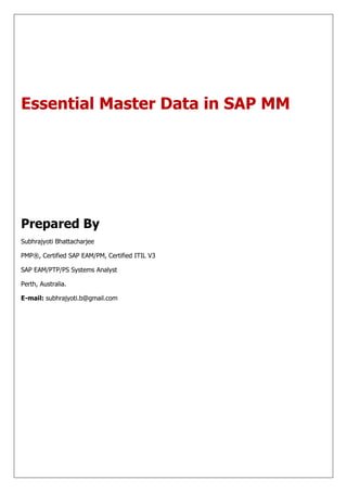 Essential Master Data in SAP MM




Prepared By
Subhrajyoti Bhattacharjee

PMP®, Certified SAP EAM/PM, Certified ITIL V3

SAP EAM/PTP/PS Systems Analyst

Perth, Australia.

E-mail: subhrajyoti.b@gmail.com
 