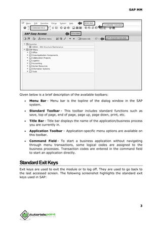 SAP MM
3
Given below is a brief description of the available toolbars:
 Menu Bar - Menu bar is the topline of the dialog window in the SAP
system.
 Standard Toolbar – This toolbar includes standard functions such as
save, top of page, end of page, page up, page down, print, etc.
 Title Bar - Title bar displays the name of the application/business process
you are currently in.
 Application Toolbar – Application-specific menu options are available on
this toolbar.
 Command Field - To start a business application without navigating
through menu transactions, some logical codes are assigned to the
business processes. Transaction codes are entered in the command field
to start an application directly.
StandardExitKeys
Exit keys are used to exit the module or to log off. They are used to go back to
the last accessed screen. The following screenshot highlights the standard exit
keys used in SAP:
 