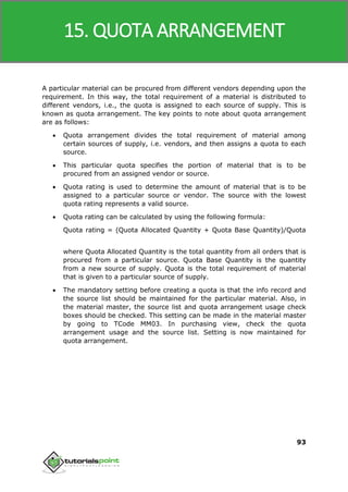SAP MM
93
A particular material can be procured from different vendors depending upon the
requirement. In this way, the total requirement of a material is distributed to
different vendors, i.e., the quota is assigned to each source of supply. This is
known as quota arrangement. The key points to note about quota arrangement
are as follows:
 Quota arrangement divides the total requirement of material among
certain sources of supply, i.e. vendors, and then assigns a quota to each
source.
 This particular quota specifies the portion of material that is to be
procured from an assigned vendor or source.
 Quota rating is used to determine the amount of material that is to be
assigned to a particular source or vendor. The source with the lowest
quota rating represents a valid source.
 Quota rating can be calculated by using the following formula:
Quota rating = (Quota Allocated Quantity + Quota Base Quantity)/Quota
where Quota Allocated Quantity is the total quantity from all orders that is
procured from a particular source. Quota Base Quantity is the quantity
from a new source of supply. Quota is the total requirement of material
that is given to a particular source of supply.
 The mandatory setting before creating a quota is that the info record and
the source list should be maintained for the particular material. Also, in
the material master, the source list and quota arrangement usage check
boxes should be checked. This setting can be made in the material master
by going to TCode MM03. In purchasing view, check the quota
arrangement usage and the source list. Setting is now maintained for
quota arrangement.
15. QUOTA ARRANGEMENT
 