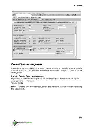 SAP MM
94
CreateQuotaArrangement
Quota arrangement divides the total requirement of a material among certain
sources of supply, i.e., vendors. Follow the steps given below to create a quota
arrangement.
Path to Create Quota Arrangement:
Logistics => Materials Management => Purchasing => Master Data => Quota
Arrangement => Maintain
TCode: MEQ1
Step 1: On the SAP Menu screen, select the Maintain execute icon by following
the above path.
 