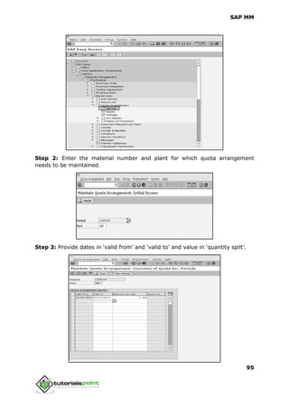 SAP MM
95
Step 2: Enter the material number and plant for which quota arrangement
needs to be maintained.
Step 3: Provide dates in ‘valid from’ and ‘valid to’ and value in ‘quantity split’.
 