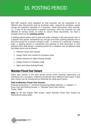 SAP MM
97
SAP ERP systems were designed so that business can be conducted in an
efficient way. Documents such as purchase order, request for quotation, goods
receipt are essential elements in a business. These documents need security,
i.e., if any of the documents is posted incorrectly, then the business can get
affected at various levels. In order to secure these documents, we have a
concept known as the posting period.
A posting period allows one to post and make changes in the documents only in
a specific time period. Sometimes you will get errors like “posting allowed only in
this time period for a certain company code”. It means for a particular company
code, a posting period is maintained and posting to that document is only
allowed within that period. A posting period for a company can be defined using
five fields which are as follows:
 Maintain Fiscal Year Variant
 Assign Fiscal Year Variant to Company Code
 Define Variants for Open Posting Periods
 Assign Variant to Company Code
 Open and Close Posting Periods
MaintainFiscalYearVariant
Fiscal year variant is the time period during which financial statements are
withdrawn for a company. Different companies have different fiscal years. Fiscal
year variant can be maintained by following the steps given below.
Path to Maintain Fiscal Year Variant:
Financial accounting => Financial Accounting Global Settings => Ledgers =>
Fiscal Year and Posting Periods => Maintain Fiscal Year Variant
TCode: OB29
Step 1: On the Display IMG screen, select Maintain Fiscal Year Variant by
following the above path.
16. POSTING PERIOD
 