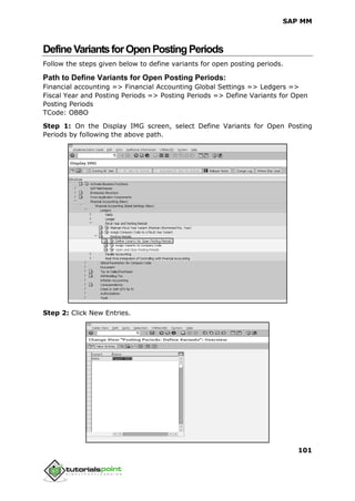 SAP MM
101
DefineVariantsforOpenPostingPeriods
Follow the steps given below to define variants for open posting periods.
Path to Define Variants for Open Posting Periods:
Financial accounting => Financial Accounting Global Settings => Ledgers =>
Fiscal Year and Posting Periods => Posting Periods => Define Variants for Open
Posting Periods
TCode: OBBO
Step 1: On the Display IMG screen, select Define Variants for Open Posting
Periods by following the above path.
Step 2: Click New Entries.
 