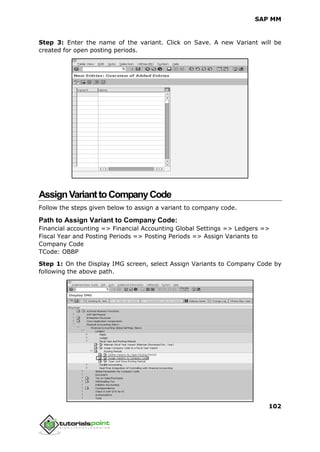 SAP MM
102
Step 3: Enter the name of the variant. Click on Save. A new Variant will be
created for open posting periods.
AssignVarianttoCompanyCode
Follow the steps given below to assign a variant to company code.
Path to Assign Variant to Company Code:
Financial accounting => Financial Accounting Global Settings => Ledgers =>
Fiscal Year and Posting Periods => Posting Periods => Assign Variants to
Company Code
TCode: OBBP
Step 1: On the Display IMG screen, select Assign Variants to Company Code by
following the above path.
 