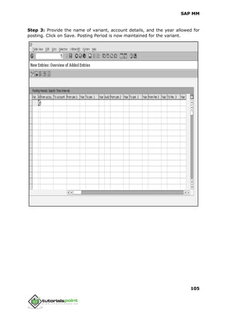 SAP MM
105
Step 3: Provide the name of variant, account details, and the year allowed for
posting. Click on Save. Posting Period is now maintained for the variant.
 