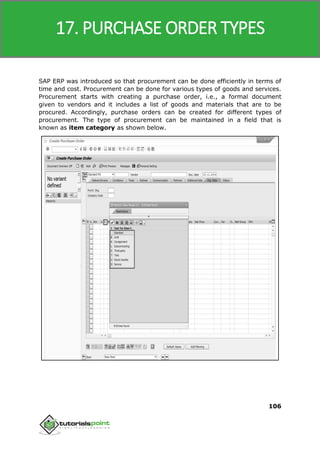 SAP MM
106
SAP ERP was introduced so that procurement can be done efficiently in terms of
time and cost. Procurement can be done for various types of goods and services.
Procurement starts with creating a purchase order, i.e., a formal document
given to vendors and it includes a list of goods and materials that are to be
procured. Accordingly, purchase orders can be created for different types of
procurement. The type of procurement can be maintained in a field that is
known as item category as shown below.
17. PURCHASE ORDER TYPES
 