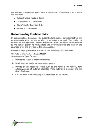 SAP MM
107
For different procurement types, there are four types of purchase orders, which
are as follows:
 Subcontracting Purchase Order
 Consignment Purchase Order
 Stock Transfer Purchase Order
 Service Purchase Order
SubcontractingPurchaseOrder
In subcontracting, the vendor (the subcontractor) receives components from the
ordering party with the help of which it produces a product. The product is
ordered by your company through a purchase order. The components required
by the vendor (seller) to manufacture the ordered products are listed in the
purchase order and provided to the subcontractor.
Follow the steps given below to create a subcontracting purchase order.
TCode to create Purchase Order: ME21N
Subcontracting Item Category: L
1. Provide the TCode in the command field.
2. It will take you to the purchase order screen.
3. Provide all the necessary details such as the name of the vendor, item
category, name of material, plant for which material is procured, and the
date of delivery.
4. Click on Save. Subcontracting Purchase order will be created.
 