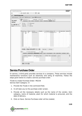 SAP MM
110
ServicePurchaseOrder
In service, a third party provides services to a company. These services include
maintenance functions such as electricity and oiling of machines. Follow the
steps given below to create a service purchase order.
TCode to create Purchase Order: ME21N
Service Item Category: D
1. Provide the TCode in the command field.
2. It will take you to the purchase order screen.
3. Provide all the necessary details such as the name of the vendor, item
category, name of material, plant for which material is procured, and the
date of delivery.
4. Click on Save. Service Purchase order will be created.
 
