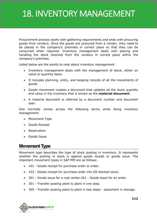SAP MM
112
Procurement process starts with gathering requirements and ends with procuring
goods from vendors. Once the goods are procured from a vendor, they need to
be placed in the company’s premises in correct place so that they can be
consumed when required. Inventory management deals with placing and
handling the stock received from the vendors in correct place within the
company’s premises.
Listed below are the points to note about inventory management:
 Inventory management deals with the management of stock, either on
value or quantity basis.
 It includes planning, entry, and keeping records of all the movements of
goods.
 Goods movement creates a document that updates all the stock quantity
and value in the inventory that is known as the material document.
 A material document is referred by a document number and document
year.
One normally comes across the following terms while doing inventory
management:
 Movement Type
 Goods Receipt
 Reservation
 Goods Issue
MovementType
Movement type describes the type of stock posting in inventory. It represents
whether the posting in stock is against goods receipt or goods issue. The
important movement types in SAP MM are as follows:
 101 - Goods receipt for purchase order or order.
 103 - Goods receipt for purchase order into GR blocked stock.
 201 - Goods issue for a cost center.261 - Goods issue for an order.
 301 - Transfer posting plant to plant in one step.
 305 - Transfer posting plant to plant in two steps - placement in storage.
18. INVENTORY MANAGEMENT
 