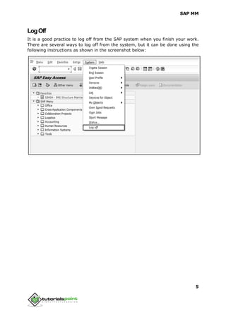 SAP MM
5
LogOff
It is a good practice to log off from the SAP system when you finish your work.
There are several ways to log off from the system, but it can be done using the
following instructions as shown in the screenshot below:
 