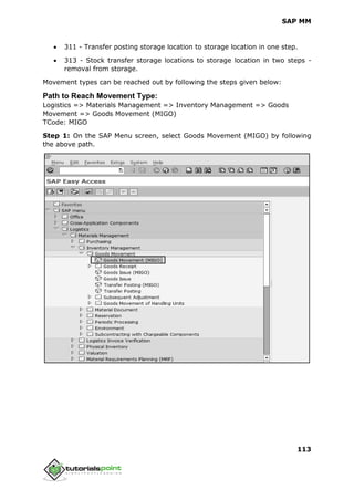 SAP MM
113
 311 - Transfer posting storage location to storage location in one step.
 313 - Stock transfer storage locations to storage location in two steps -
removal from storage.
Movement types can be reached out by following the steps given below:
Path to Reach Movement Type:
Logistics => Materials Management => Inventory Management => Goods
Movement => Goods Movement (MIGO)
TCode: MIGO
Step 1: On the SAP Menu screen, select Goods Movement (MIGO) by following
the above path.
 