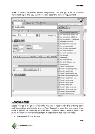 SAP MM
114
Step 2: Select GR Goods Receipt drop-down. You will get a lot of standard
movement types and you can choose one according to your requirement.
GoodsReceipt
Goods receipt is the phase where the material is received by the ordering party
and its condition and quality are verified. Depending upon the movement type,
stock is posted in inventory with the help of goods receipt. Goods receipt will
show the increase in warehouse stock. Goods receipt has two scenarios:
 Creation of Goods Receipt
 