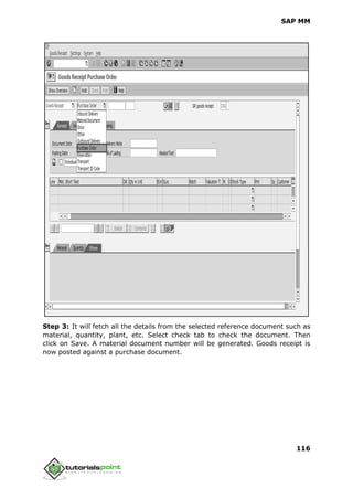 SAP MM
116
Step 3: It will fetch all the details from the selected reference document such as
material, quantity, plant, etc. Select check tab to check the document. Then
click on Save. A material document number will be generated. Goods receipt is
now posted against a purchase document.
 