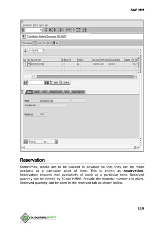 SAP MM
119
Reservation
Sometimes, stocks are to be blocked in advance so that they can be made
available at a particular point of time. This is known as reservation.
Reservation ensures that availability of stock at a particular time. Reserved
quantity can be viewed by TCode MMBE. Provide the material number and plant.
Reserved quantity can be seen in the reserved tab as shown below.
 