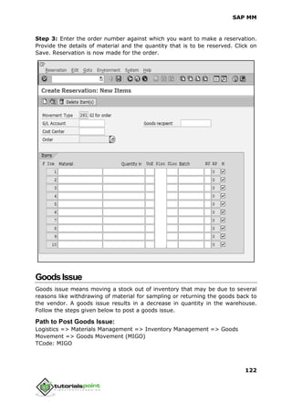 SAP MM
122
Step 3: Enter the order number against which you want to make a reservation.
Provide the details of material and the quantity that is to be reserved. Click on
Save. Reservation is now made for the order.
GoodsIssue
Goods issue means moving a stock out of inventory that may be due to several
reasons like withdrawing of material for sampling or returning the goods back to
the vendor. A goods issue results in a decrease in quantity in the warehouse.
Follow the steps given below to post a goods issue.
Path to Post Goods Issue:
Logistics => Materials Management => Inventory Management => Goods
Movement => Goods Movement (MIGO)
TCode: MIGO
 
