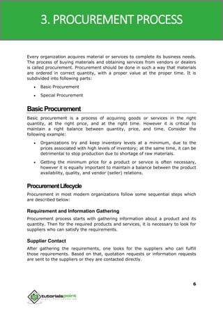 SAP MM
6
Every organization acquires material or services to complete its business needs.
The process of buying materials and obtaining services from vendors or dealers
is called procurement. Procurement should be done in such a way that materials
are ordered in correct quantity, with a proper value at the proper time. It is
subdivided into following parts:
 Basic Procurement
 Special Procurement
BasicProcurement
Basic procurement is a process of acquiring goods or services in the right
quantity, at the right price, and at the right time. However it is critical to
maintain a right balance between quantity, price, and time. Consider the
following example:
 Organizations try and keep inventory levels at a minimum, due to the
prices associated with high levels of inventory; at the same time, it can be
detrimental to stop production due to shortage of raw materials.
 Getting the minimum price for a product or service is often necessary,
however it is equally important to maintain a balance between the product
availability, quality, and vendor (seller) relations.
ProcurementLifecycle
Procurement in most modern organizations follow some sequential steps which
are described below:
Requirement and Information Gathering
Procurement process starts with gathering information about a product and its
quantity. Then for the required products and services, it is necessary to look for
suppliers who can satisfy the requirements.
Supplier Contact
After gathering the requirements, one looks for the suppliers who can fulfill
those requirements. Based on that, quotation requests or information requests
are sent to the suppliers or they are contacted directly.
3. PROCUREMENT PROCESS
 
