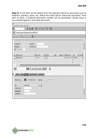 SAP MM
125
Step 3: It will fetch all the details from the selected reference document such as
material, quantity, plant, etc. Select the check tab to check the document. Then
click on Save. A material document number will be generated. Goods Issue is
now posted against a purchase document.
 