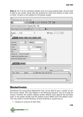 SAP MM
128
Step 2: Fill in all the necessary details such as invoice posting date, amount that
is paid to the vendor along with the quantity for which the amount is paid. Click
on Save. Invoice is now posted for the goods receipt.
BlockedInvoice
Sometimes the accounting department may not be able to pay a vendor as per
the invoice raised. This may happen in the following scenario. You try to post an
invoice, however the system expects certain default value against the purchase
order or the goods receipt and the posted invoice differs from the default value.
This may lead to invoice blocking. Invoice blocking is caused due to:
 Variance in amount at item level.
 