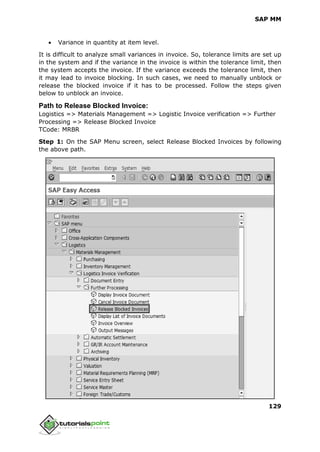 SAP MM
129
 Variance in quantity at item level.
It is difficult to analyze small variances in invoice. So, tolerance limits are set up
in the system and if the variance in the invoice is within the tolerance limit, then
the system accepts the invoice. If the variance exceeds the tolerance limit, then
it may lead to invoice blocking. In such cases, we need to manually unblock or
release the blocked invoice if it has to be processed. Follow the steps given
below to unblock an invoice.
Path to Release Blocked Invoice:
Logistics => Materials Management => Logistic Invoice verification => Further
Processing => Release Blocked Invoice
TCode: MRBR
Step 1: On the SAP Menu screen, select Release Blocked Invoices by following
the above path.
 