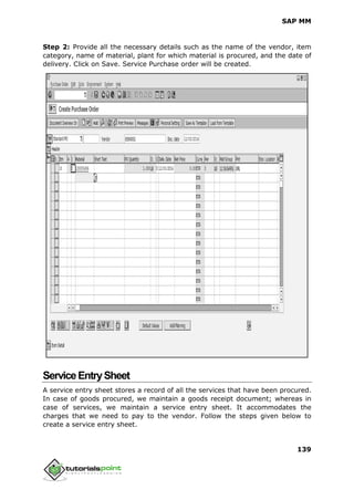 SAP MM
139
Step 2: Provide all the necessary details such as the name of the vendor, item
category, name of material, plant for which material is procured, and the date of
delivery. Click on Save. Service Purchase order will be created.
ServiceEntrySheet
A service entry sheet stores a record of all the services that have been procured.
In case of goods procured, we maintain a goods receipt document; whereas in
case of services, we maintain a service entry sheet. It accommodates the
charges that we need to pay to the vendor. Follow the steps given below to
create a service entry sheet.
 