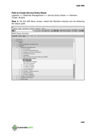 SAP MM
140
Path to Create Service Entry Sheet:
Logistics => Materials Management => Service Entry Sheet => Maintain
TCode: ML81N
Step 1: On the SAP Menu screen, select the Maintain execute icon by following
the above path.
 