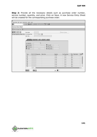 SAP MM
141
Step 2: Provide all the necessary details such as purchase order number,
service number, quantity, and price. Click on Save. A new Service Entry Sheet
will be created for the corresponding purchase order.
 
