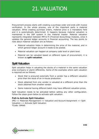 SAP MM
142
Procurement process starts with creating a purchase order and ends with invoice
verification. In the whole process, one of the important parts is material
valuation. While creating purchase orders, material price is a mandatory field
and it is automatically determined. It happens because material valuation is
maintained in the SAP system in the material master. Material valuation
represents integration between MM & FI (Financial Accounting) modules, since it
updates the general ledger accounts in financial accounting. The key points to
note about material valuation are as follows:
 Material valuation helps in determining the price of the material, and in
which general ledger account it needs to be posted.
 Material valuation can happen at company code level or plant level.
 Material can be valuated based on different types of procurement; it is
known as split valuation.
SplitValuation
Split valuation helps in valuating the stocks of a material in the same valuation
area (company or plant) differently. Some of the examples where split valuation
is required are as follows:
 Stock that is procured externally from a vendor has a different valuation
price than the stock of an in-house production.
 Stock obtained from one vendor is valuated at a different price than the
stock obtained from another vendor.
 Same material having different batch may have different valuation prices.
Split Valuation needs to be activated before setting any other configuration.
Follow the steps given below to activate split valuation.
Path to Activate Split Valuation:
IMG => Materials Management => Valuation and Account Assignment => Split
Valuation => Activate Split Valuation
TCode: OMW0
21. VALUATION
 