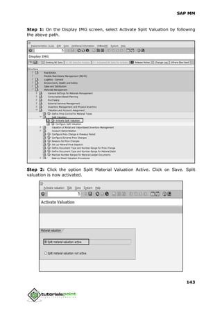 SAP MM
143
Step 1: On the Display IMG screen, select Activate Split Valuation by following
the above path.
Step 2: Click the option Split Material Valuation Active. Click on Save. Split
valuation is now activated.
 