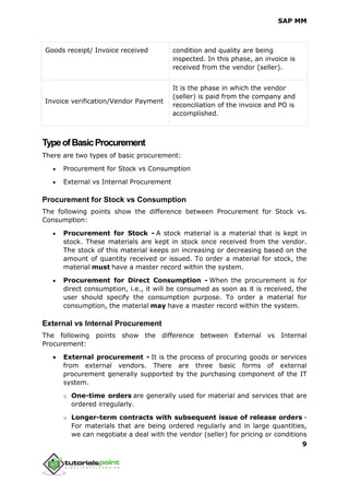 SAP MM
9
Goods receipt/ Invoice received condition and quality are being
inspected. In this phase, an invoice is
received from the vendor (seller).
Invoice verification/Vendor Payment
It is the phase in which the vendor
(seller) is paid from the company and
reconciliation of the invoice and PO is
accomplished.
TypeofBasicProcurement
There are two types of basic procurement:
 Procurement for Stock vs Consumption
 External vs Internal Procurement
Procurement for Stock vs Consumption
The following points show the difference between Procurement for Stock vs.
Consumption:
 Procurement for Stock - A stock material is a material that is kept in
stock. These materials are kept in stock once received from the vendor.
The stock of this material keeps on increasing or decreasing based on the
amount of quantity received or issued. To order a material for stock, the
material must have a master record within the system.
 Procurement for Direct Consumption - When the procurement is for
direct consumption, i.e., it will be consumed as soon as it is received, the
user should specify the consumption purpose. To order a material for
consumption, the material may have a master record within the system.
External vs Internal Procurement
The following points show the difference between External vs Internal
Procurement:
 External procurement - It is the process of procuring goods or services
from external vendors. There are three basic forms of external
procurement generally supported by the purchasing component of the IT
system.
o One-time orders are generally used for material and services that are
ordered irregularly.
o Longer-term contracts with subsequent issue of release orders -
For materials that are being ordered regularly and in large quantities,
we can negotiate a deal with the vendor (seller) for pricing or conditions
 