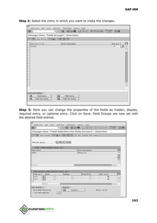 SAP MM
162
Step 2: Select the entry in which you want to make the changes.
Step 3: Here you can change the properties of the fields as hidden, display,
required entry, or optional entry. Click on Save. Field Groups are now set with
the desired field entries.
 