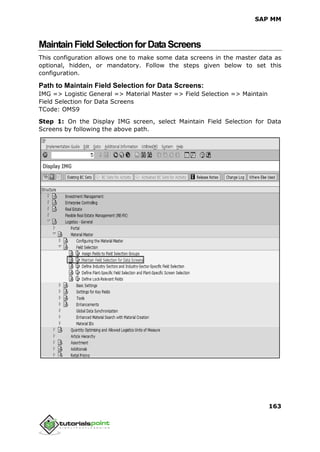SAP MM
163
MaintainFieldSelectionforDataScreens
This configuration allows one to make some data screens in the master data as
optional, hidden, or mandatory. Follow the steps given below to set this
configuration.
Path to Maintain Field Selection for Data Screens:
IMG => Logistic General => Material Master => Field Selection => Maintain
Field Selection for Data Screens
TCode: OMS9
Step 1: On the Display IMG screen, select Maintain Field Selection for Data
Screens by following the above path.
 