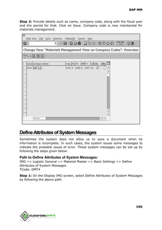 SAP MM
166
Step 2: Provide details such as name, company code, along with the fiscal year
and the period for that. Click on Save. Company code is now maintained for
materials management.
DefineAttributesofSystemMessages
Sometimes the system does not allow us to save a document when its
information is incomplete. In such cases, the system issues some messages to
indicate the probable cause of error. These system messages can be set up by
following the steps given below.
Path to Define Attributes of System Messages:
IMG => Logistic General => Material Master => Basic Settings => Define
Attributes of System Messages
TCode: OMT4
Step 1: On the Display IMG screen, select Define Attributes of System Messages
by following the above path.
 